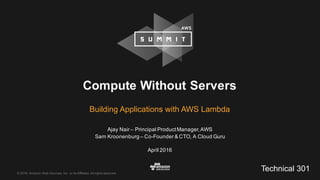 ©  2016,  Amazon  Web  Services,  Inc.  or  its  Affiliates.  All  rights  reserved.
Ajay  Nair  – Principal  Product  Manager,  AWS
Sam  Kroonenburg – Co-­Founder  &  CTO,  A  Cloud  Guru
April  2016
Compute  Without  Servers
Building  Applications  with  AWS  Lambda
Technical  301
 