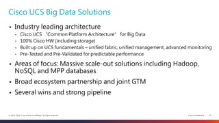 Cisco Confidential 12© 2013-2014 Cisco and/or its affiliates. All rights reserved.
 Industry leading architecture
• Cisco UCS “Common Platform Architecture” for Big Data
• 100% Cisco HW (including storage)
• Built up on UCS fundamentals – unified fabric, unified management, advanced monitoring
• Pre-Tested and Pre-Validated for predictable performance
 Areas of focus: Massive scale-out solutions including Hadoop,
NoSQL and MPP databases
 Broad ecosystem partnership and joint GTM
 Several wins and strong pipeline
Cisco UCS Big Data Solutions
 