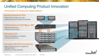 © 2014 Cisco and/or its affiliates. All rights reserved.Presentation_ID Cisco Public
Industry-standard APIs
• Reduced time to deploy new apps
• Reallocate resources quickly and efficiently
• Reduced Infrastructure
• Cohesive resource pools
Unified Fabric & UCS Mgmt. SW
Compute with NO Compromise
• Blade and Rack servers in a Single UCS
Managed Domain
• Physical and virtual workloads
Virtualized I/O
• Improved Scalability and Flexibility
• Increased Performance
Unified Computing Product Innovation
Innovation to Improve Applications
XML-based
API
Standard
API’s
 