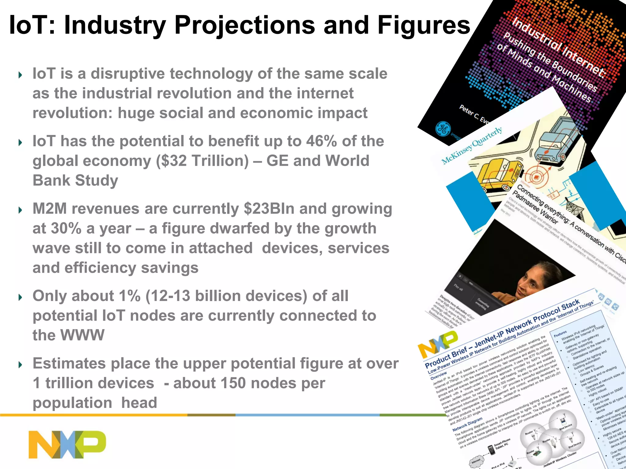 IoT: Industry Projections and Figures
IoT is a disruptive technology of the same scale
as the industrial revolution and the internet
revolution: huge social and economic impact
IoT has the potential to benefit up to 46% of the
global economy ($32 Trillion) – GE and World
Bank Study
M2M revenues are currently $23Bln and growing
at 30% a year – a figure dwarfed by the growth
wave still to come in attached devices, services
and efficiency savings
Only about 1% (12-13 billion devices) of all
potential IoT nodes are currently connected to
the WWW
Estimates place the upper potential figure at over
1 trillion devices - about 150 nodes per
population head
COMPANY CONFIDENTIAL

14

 