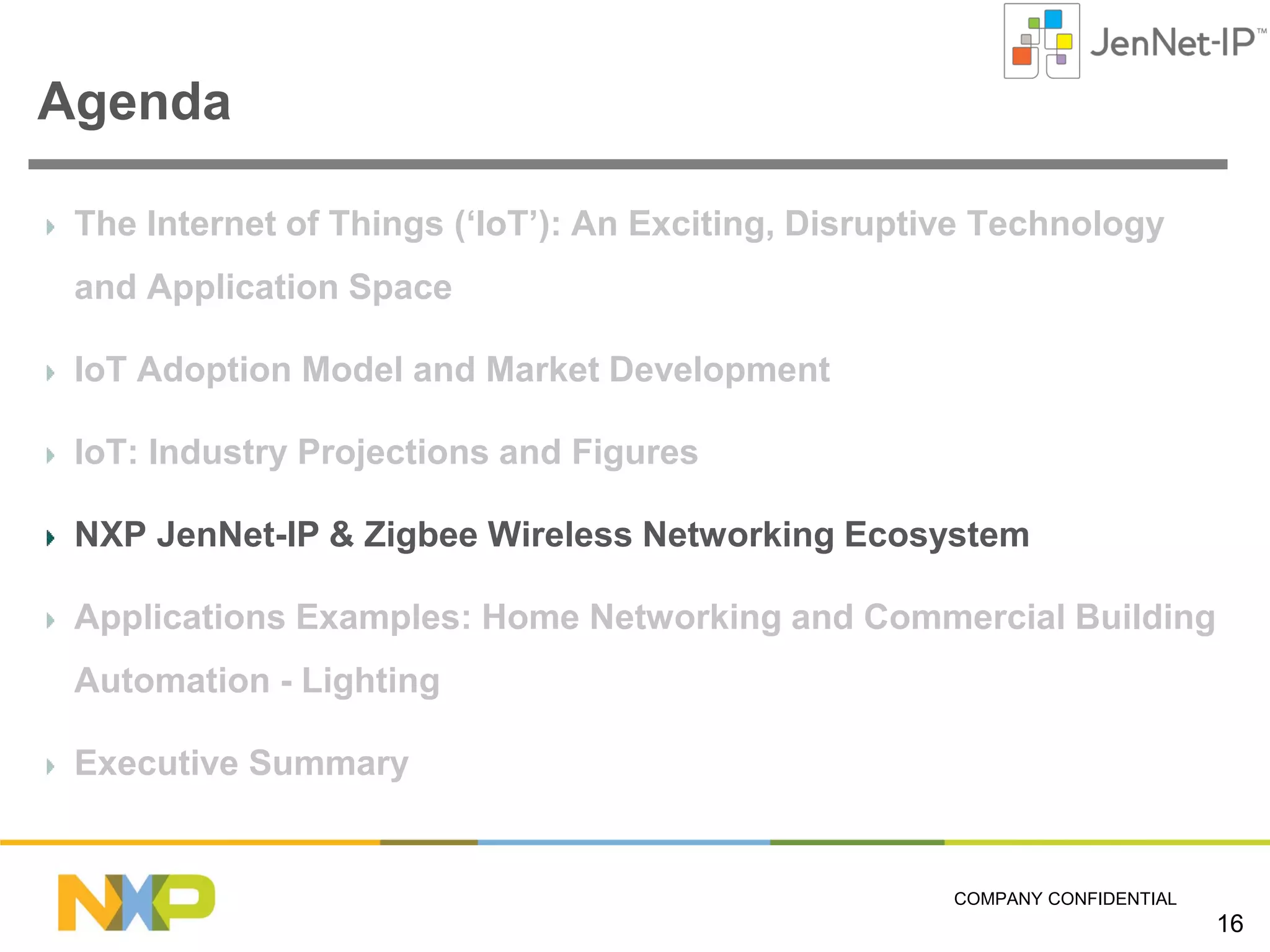 Agenda
The Internet of Things (‘IoT’): An Exciting, Disruptive Technology
and Application Space
IoT Adoption Model and Market Development
IoT: Industry Projections and Figures
NXP JenNet-IP & Zigbee Wireless Networking Ecosystem
Applications Examples: Home Networking and Commercial Building
Automation - Lighting
Executive Summary

COMPANY CONFIDENTIAL

16

 