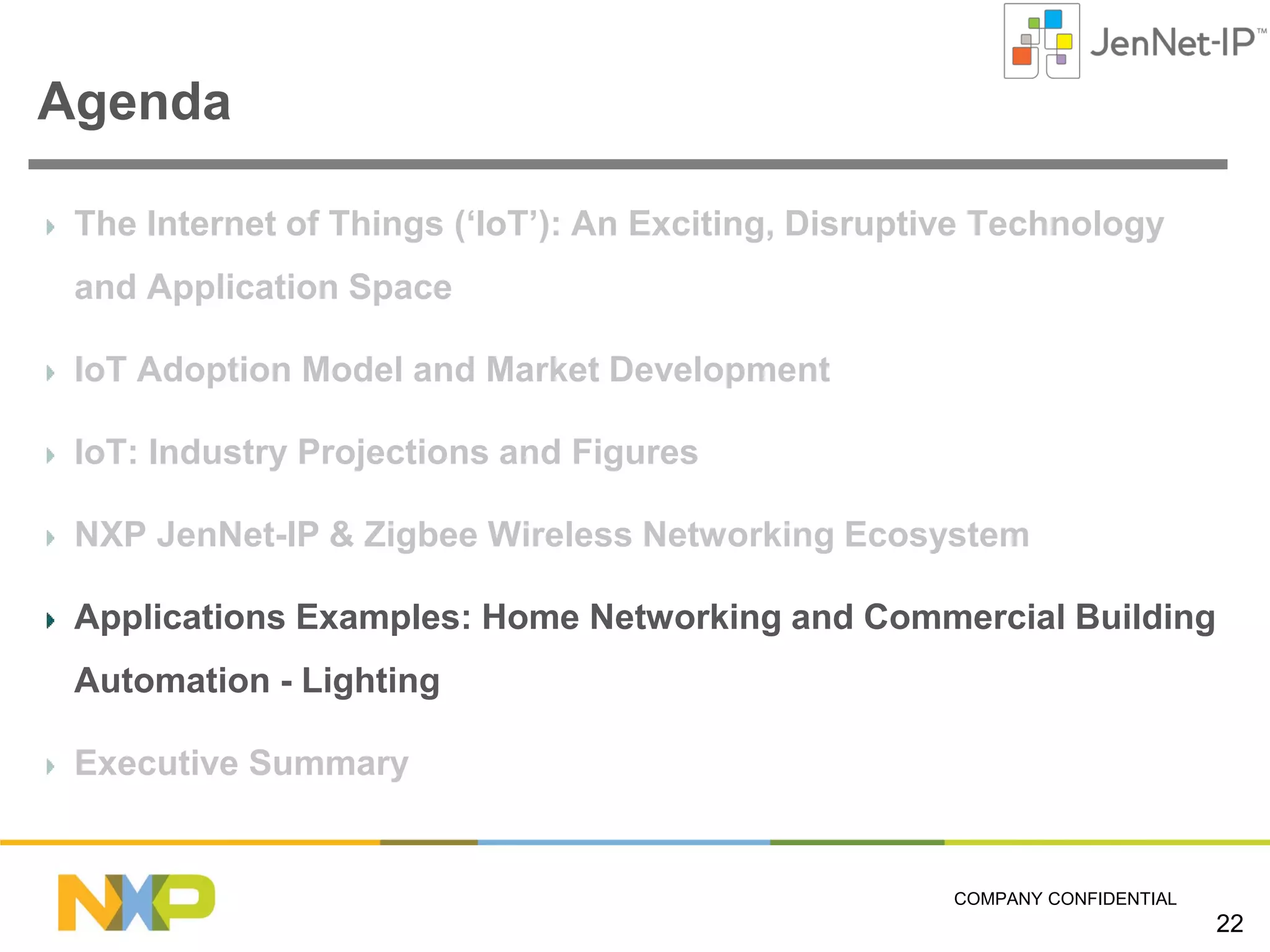 Agenda
The Internet of Things (‘IoT’): An Exciting, Disruptive Technology
and Application Space
IoT Adoption Model and Market Development
IoT: Industry Projections and Figures
NXP JenNet-IP & Zigbee Wireless Networking Ecosystem
Applications Examples: Home Networking and Commercial Building
Automation - Lighting
Executive Summary

COMPANY CONFIDENTIAL

22

 