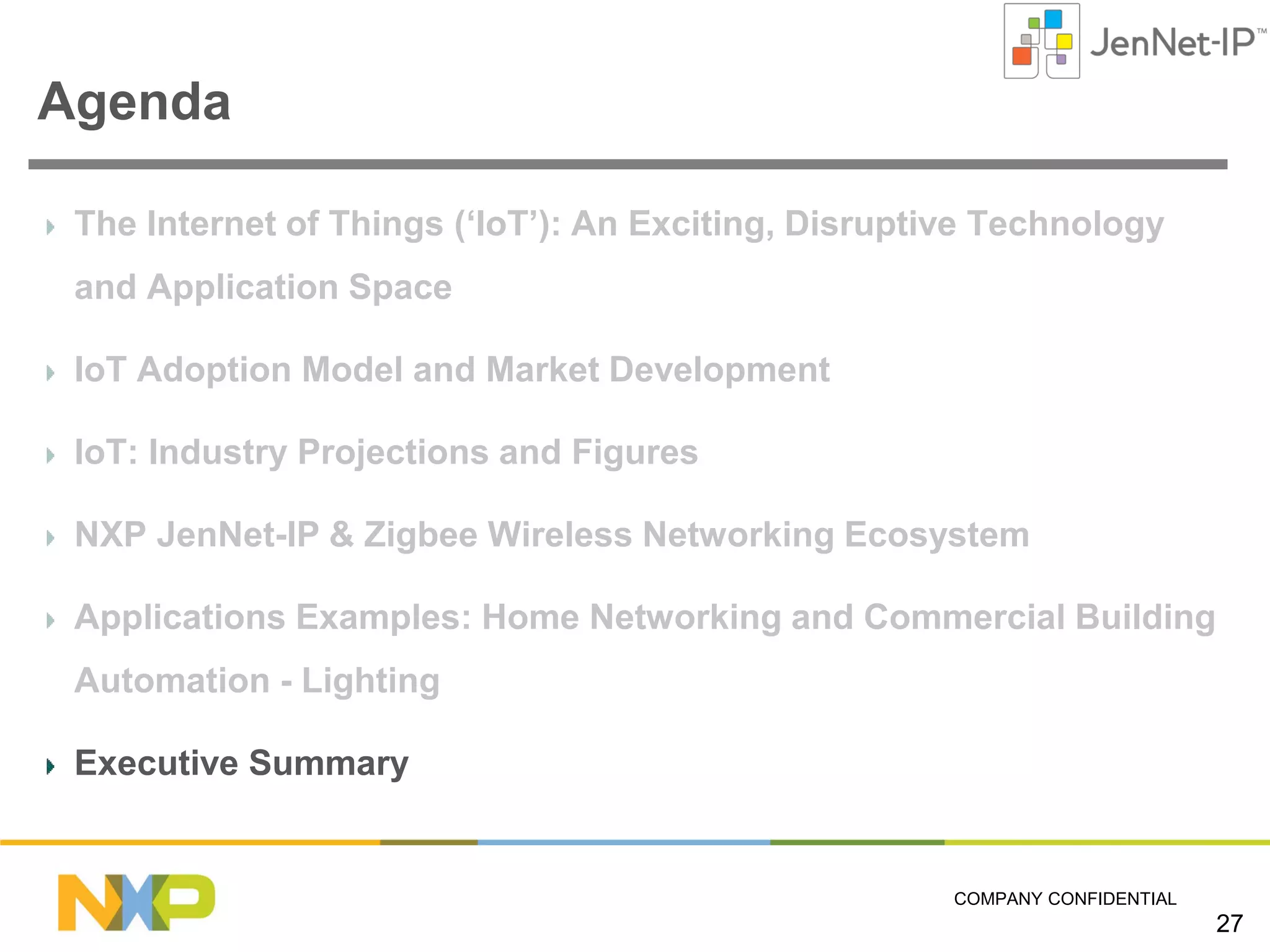 Agenda
The Internet of Things (‘IoT’): An Exciting, Disruptive Technology
and Application Space
IoT Adoption Model and Market Development
IoT: Industry Projections and Figures
NXP JenNet-IP & Zigbee Wireless Networking Ecosystem
Applications Examples: Home Networking and Commercial Building
Automation - Lighting
Executive Summary

COMPANY CONFIDENTIAL

27

 