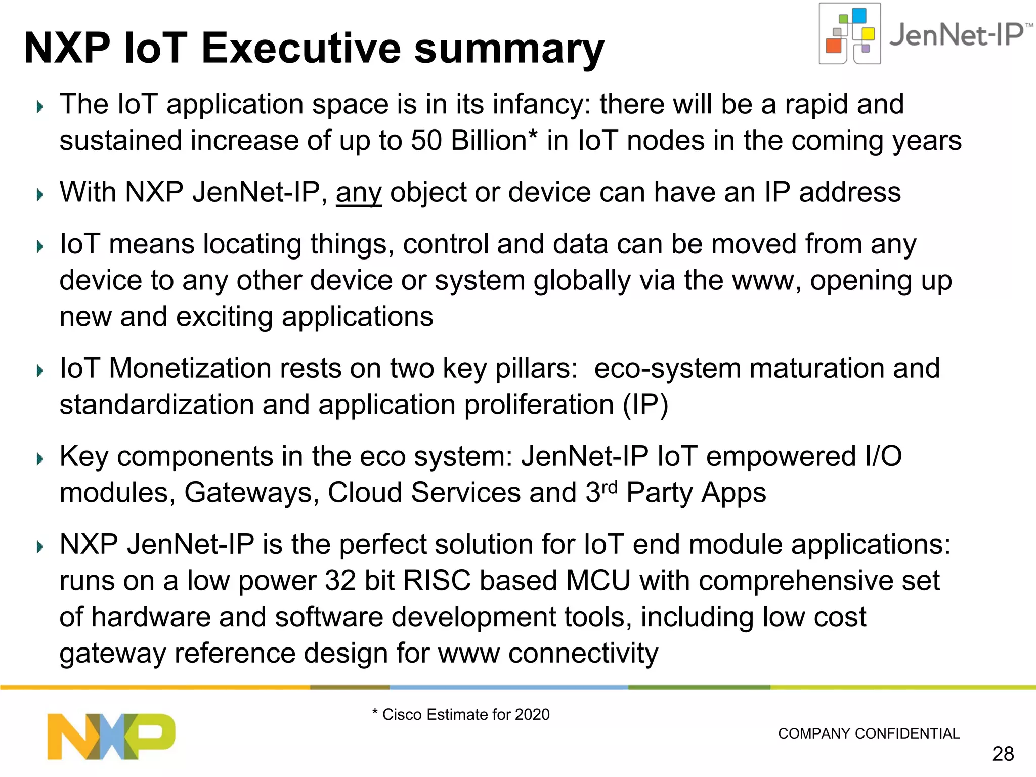 NXP IoT Executive summary
The IoT application space is in its infancy: there will be a rapid and
sustained increase of up to 50 Billion* in IoT nodes in the coming years
With NXP JenNet-IP, any object or device can have an IP address
IoT means locating things, control and data can be moved from any
device to any other device or system globally via the www, opening up
new and exciting applications
IoT Monetization rests on two key pillars: eco-system maturation and
standardization and application proliferation (IP)
Key components in the eco system: JenNet-IP IoT empowered I/O
modules, Gateways, Cloud Services and 3rd Party Apps
NXP JenNet-IP is the perfect solution for IoT end module applications:
runs on a low power 32 bit RISC based MCU with comprehensive set
of hardware and software development tools, including low cost
gateway reference design for www connectivity
* Cisco Estimate for 2020
COMPANY CONFIDENTIAL

28

 