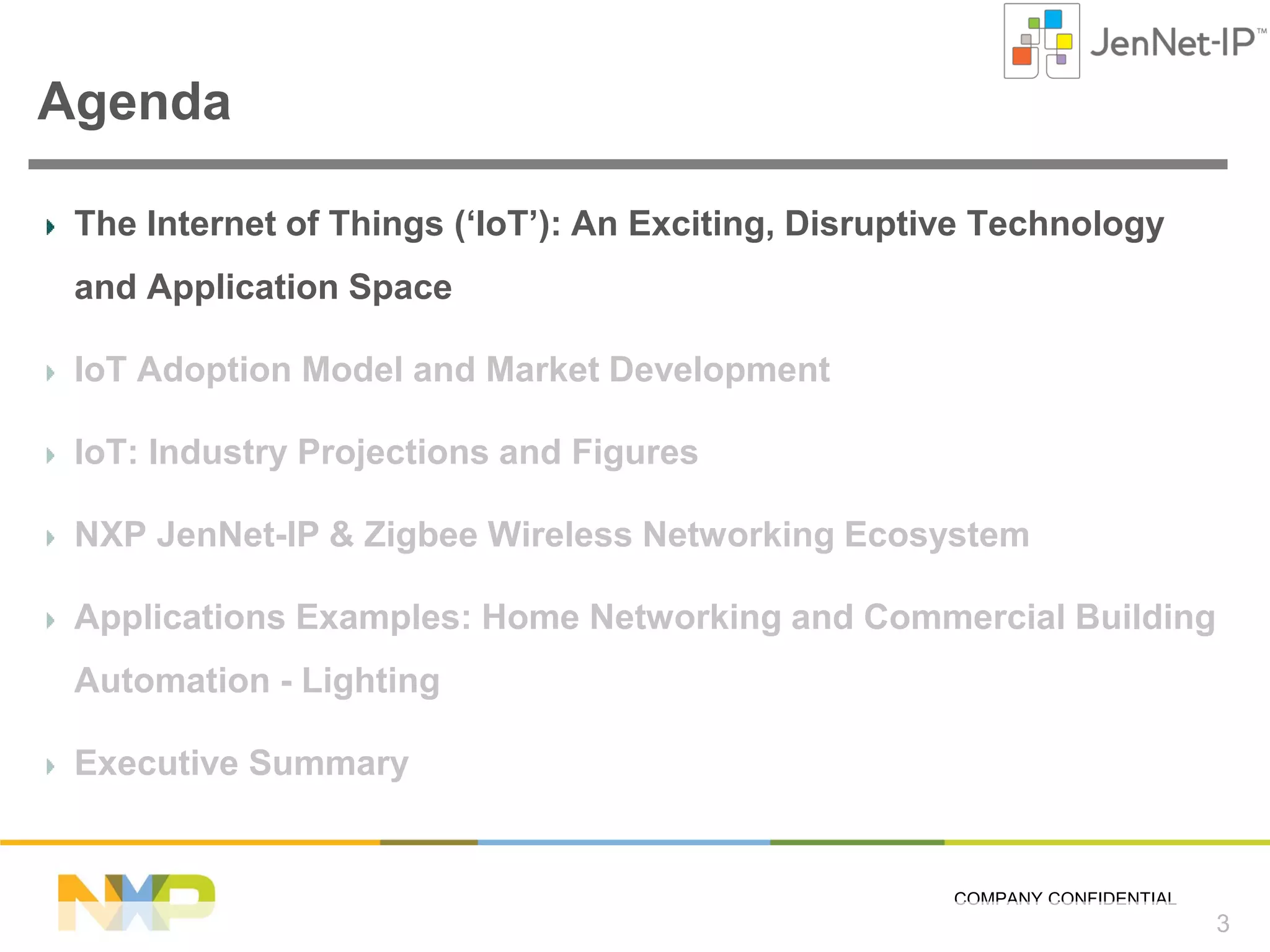 Agenda
The Internet of Things (‘IoT’): An Exciting, Disruptive Technology
and Application Space
IoT Adoption Model and Market Development
IoT: Industry Projections and Figures
NXP JenNet-IP & Zigbee Wireless Networking Ecosystem
Applications Examples: Home Networking and Commercial Building
Automation - Lighting
Executive Summary

COMPANY CONFIDENTIAL

3

 