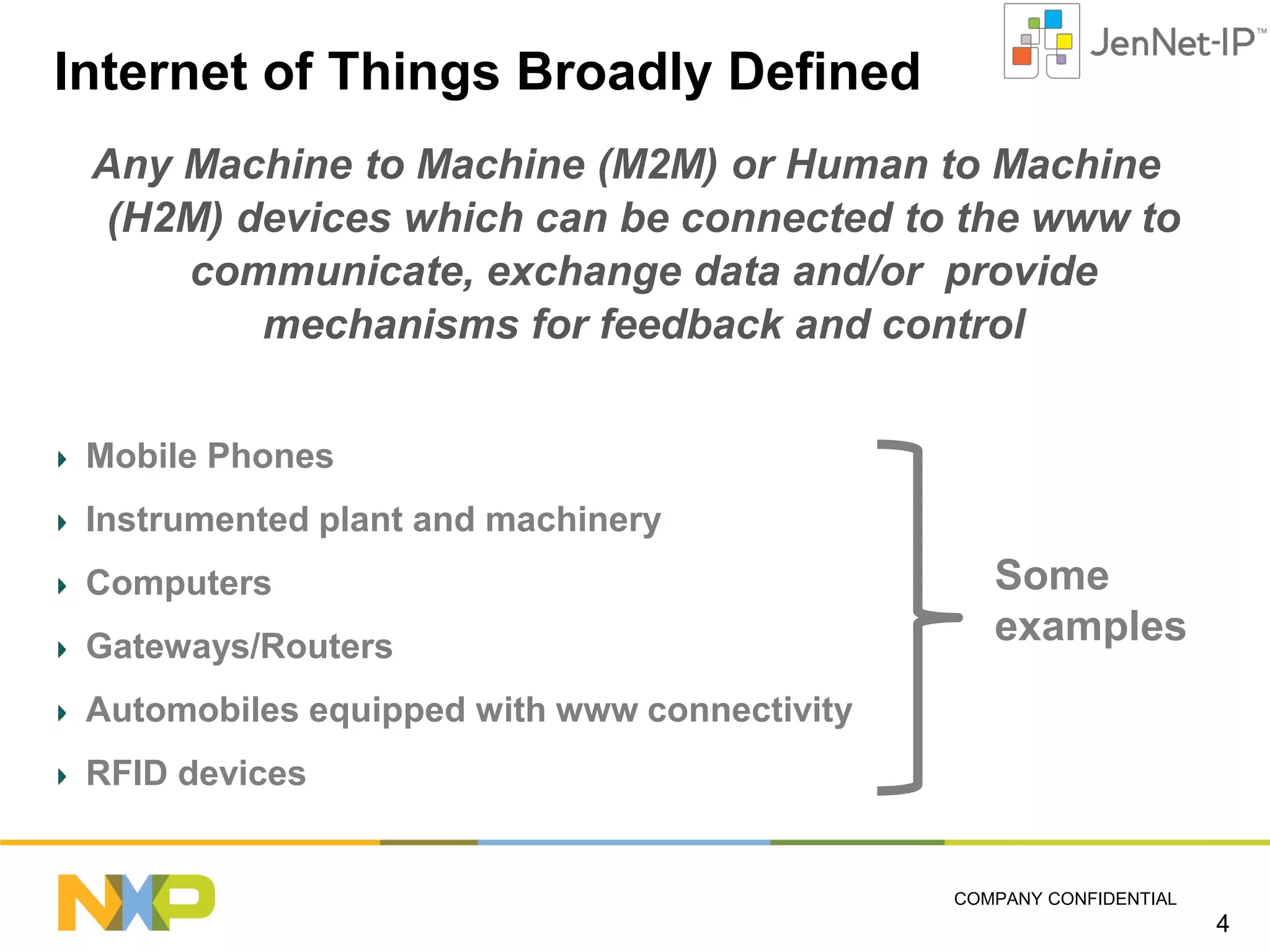 Internet of Things Broadly Defined
Any Machine to Machine (M2M) or Human to Machine
(H2M) devices which can be connected to the www to
communicate, exchange data and/or provide
mechanisms for feedback and control
Mobile Phones
Instrumented plant and machinery
Computers
Gateways/Routers

Some
examples

Automobiles equipped with www connectivity
RFID devices

COMPANY CONFIDENTIAL

4

 