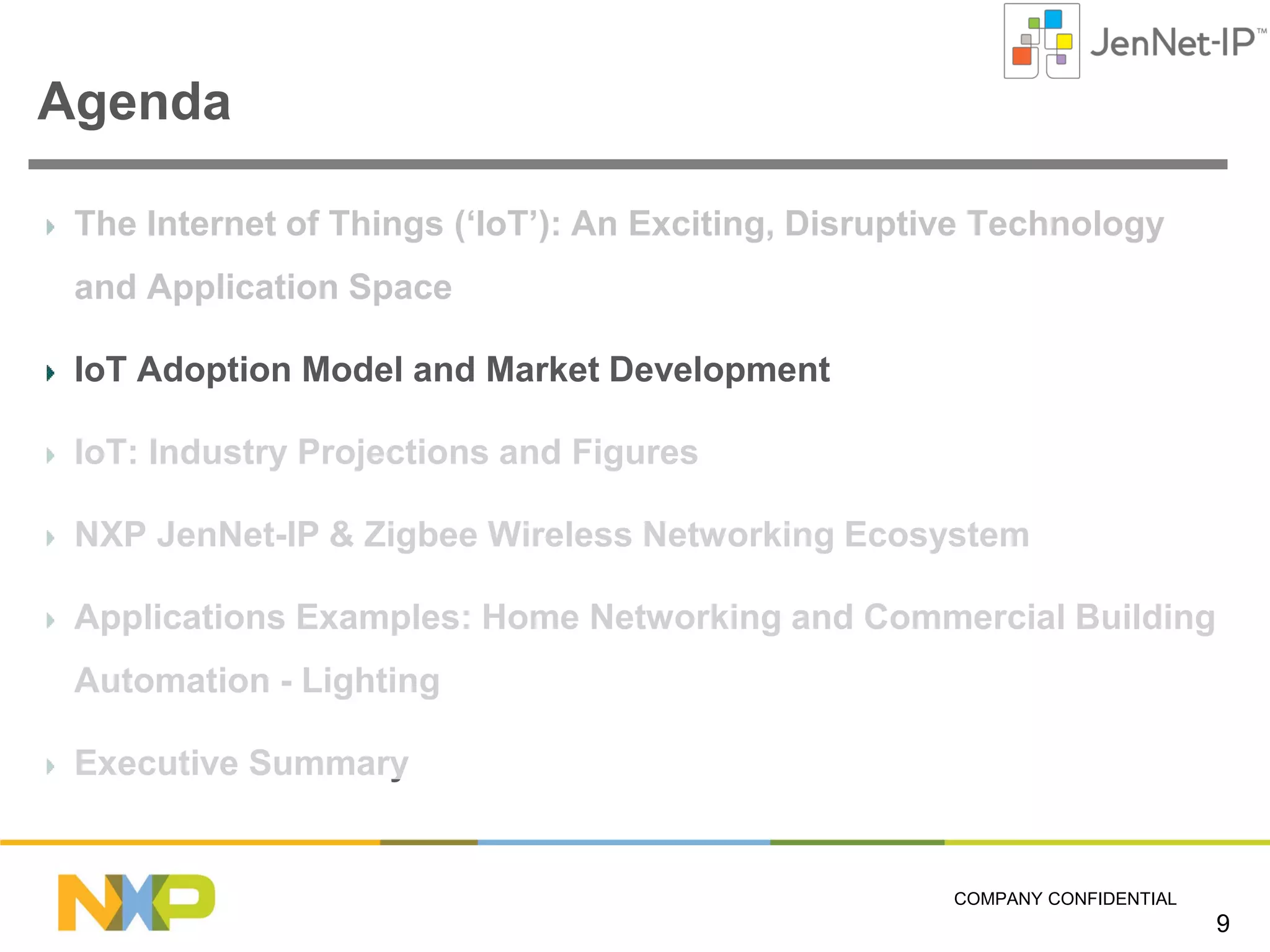 Agenda
The Internet of Things (‘IoT’): An Exciting, Disruptive Technology
and Application Space
IoT Adoption Model and Market Development
IoT: Industry Projections and Figures
NXP JenNet-IP & Zigbee Wireless Networking Ecosystem
Applications Examples: Home Networking and Commercial Building
Automation - Lighting
Executive Summary

COMPANY CONFIDENTIAL

9

 
