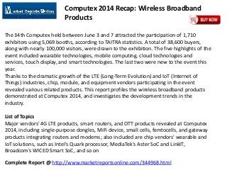 Complete Report @ http://www.marketreportsonline.com/344968.html
Computex 2014 Recap: Wireless Broadband
Products
The 34th Computex held between June 3 and 7 attracted the participation of 1,710
exhibitors using 5,069 booths, according to TAITRA statistics. A total of 38,600 buyers,
along with nearly 100,000 visitors, were drawn to the exhibition. The five highlights of the
event included wearable technologies, mobile computing, cloud technologies and
services, touch display, and smart technologies. The last two were new to the event this
year.
Thanks to the dramatic growth of the LTE (Long-Term Evolution) and IoT (Internet of
Things) industries, chip, module, and equipment vendors participating in the event
revealed various related products. This report profiles the wireless broadband products
demonstrated at Computex 2014, and investigates the development trends in the
industry.
List of Topics
Major vendors' 4G LTE products, smart routers, and OTT products revealed at Computex
2014, including single-purpose dongles, MiFi device, small cells, femtocells, and gateway
products integrating routers and modems; also included are chip vendors' wearable and
IoT solutions, such as Intel's Quark processor, MediaTek's Aster SoC and LinkIT,
Broadcom's WICED Smart SoC, and so on
 