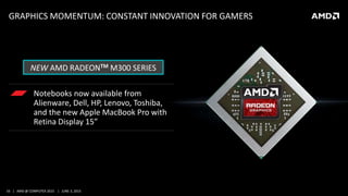 33 | AMD @ COMPUTEX 2015 | JUNE 3, 2015
GRAPHICS MOMENTUM: CONSTANT INNOVATION FOR GAMERS
Notebooks now available from
Alienware, Dell, HP, Lenovo, Toshiba,
and the new Apple MacBook Pro with
Retina Display 15”
NEW AMD RADEONTM M300 SERIES
 