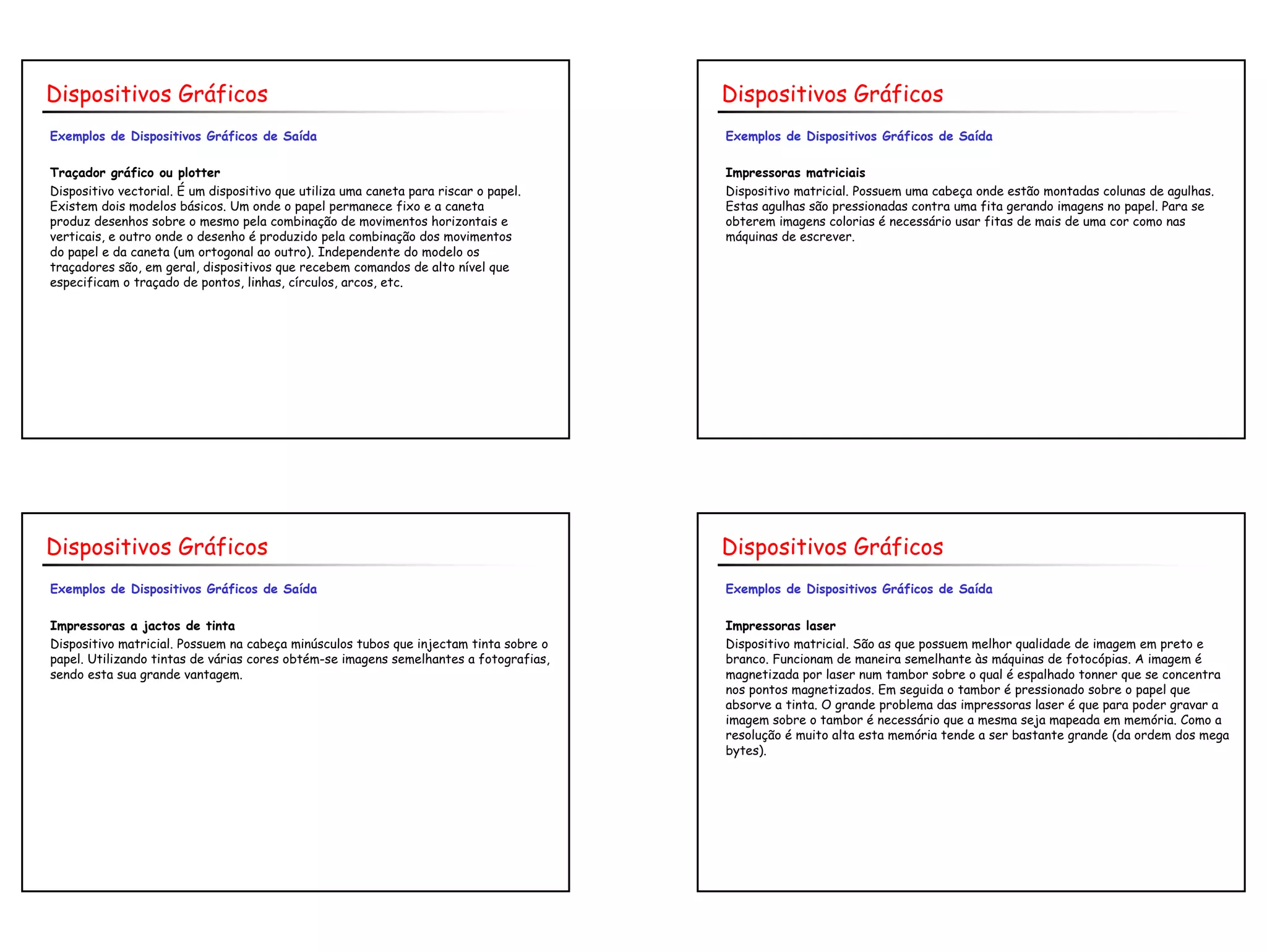 10
Exemplos de Dispositivos Gráficos de Saída
Traçador gráfico ou plotter
Dispositivo vectorial. É um dispositivo que utiliza uma caneta para riscar o papel.
Existem dois modelos básicos. Um onde o papel permanece fixo e a caneta
produz desenhos sobre o mesmo pela combinação de movimentos horizontais e
verticais, e outro onde o desenho é produzido pela combinação dos movimentos
do papel e da caneta (um ortogonal ao outro). Independente do modelo os
traçadores são, em geral, dispositivos que recebem comandos de alto nível que
especificam o traçado de pontos, linhas, círculos, arcos, etc.
Dispositivos Gráficos
Exemplos de Dispositivos Gráficos de Saída
Impressoras matriciais
Dispositivo matricial. Possuem uma cabeça onde estão montadas colunas de agulhas.
Estas agulhas são pressionadas contra uma fita gerando imagens no papel. Para se
obterem imagens colorias é necessário usar fitas de mais de uma cor como nas
máquinas de escrever.
Dispositivos Gráficos
Exemplos de Dispositivos Gráficos de Saída
Impressoras a jactos de tinta
Dispositivo matricial. Possuem na cabeça minúsculos tubos que injectam tinta sobre o
papel. Utilizando tintas de várias cores obtém-se imagens semelhantes a fotografias,
sendo esta sua grande vantagem.
Dispositivos Gráficos
Exemplos de Dispositivos Gráficos de Saída
Impressoras laser
Dispositivo matricial. São as que possuem melhor qualidade de imagem em preto e
branco. Funcionam de maneira semelhante às máquinas de fotocópias. A imagem é
magnetizada por laser num tambor sobre o qual é espalhado tonner que se concentra
nos pontos magnetizados. Em seguida o tambor é pressionado sobre o papel que
absorve a tinta. O grande problema das impressoras laser é que para poder gravar a
imagem sobre o tambor é necessário que a mesma seja mapeada em memória. Como a
resolução é muito alta esta memória tende a ser bastante grande (da ordem dos mega
bytes).
Dispositivos Gráficos
 