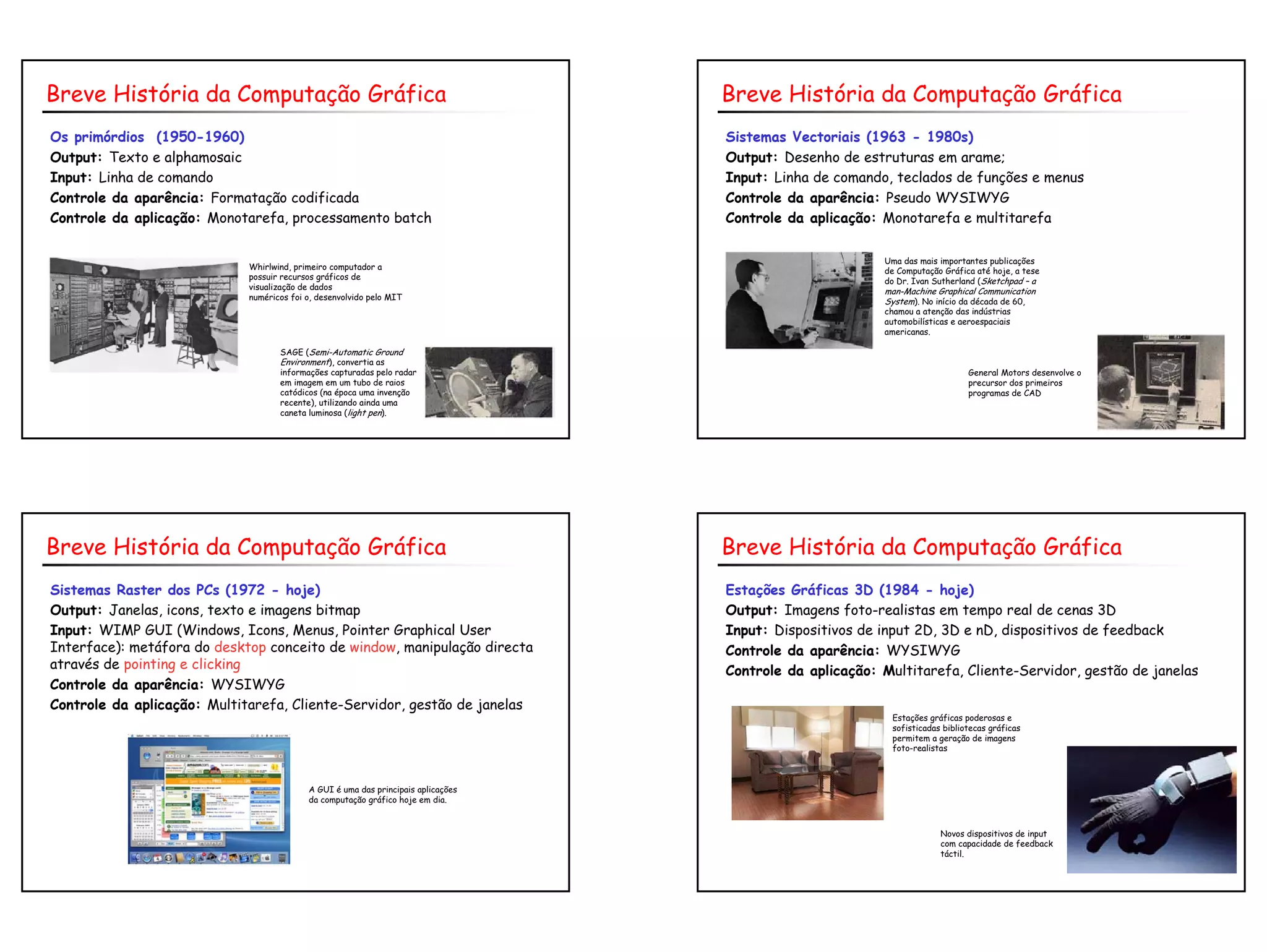 4
Os primórdios (1950-1960)
Output: Texto e alphamosaic
Input: Linha de comando
Controle da aparência: Formatação codificada
Controle da aplicação: Monotarefa, processamento batch
Breve História da Computação Gráfica
Whirlwind, primeiro computador a
possuir recursos gráficos de
visualização de dados
numéricos foi o, desenvolvido pelo MIT
SAGE (Semi-Automatic Ground
Environment), convertia as
informações capturadas pelo radar
em imagem em um tubo de raios
catódicos (na época uma invenção
recente), utilizando ainda uma
caneta luminosa (light pen).
Sistemas Vectoriais (1963 - 1980s)
Output: Desenho de estruturas em arame;
Input: Linha de comando, teclados de funções e menus
Controle da aparência: Pseudo WYSIWYG
Controle da aplicação: Monotarefa e multitarefa
Breve História da Computação Gráfica
Uma das mais importantes publicações
de Computação Gráfica até hoje, a tese
do Dr. Ivan Sutherland (Sketchpad – a
man-Machine Graphical Communication
System). No início da década de 60,
chamou a atenção das indústrias
automobilísticas e aeroespaciais
americanas.
General Motors desenvolve o
precursor dos primeiros
programas de CAD
Sistemas Raster dos PCs (1972 - hoje)
Output: Janelas, icons, texto e imagens bitmap
Input: WIMP GUI (Windows, Icons, Menus, Pointer Graphical User
Interface): metáfora do desktop conceito de window, manipulação directa
através de pointing e clicking
Controle da aparência: WYSIWYG
Controle da aplicação: Multitarefa, Cliente-Servidor, gestão de janelas
Breve História da Computação Gráfica
A GUI é uma das principais aplicações
da computação gráfico hoje em dia.
Estações Gráficas 3D (1984 - hoje)
Output: Imagens foto-realistas em tempo real de cenas 3D
Input: Dispositivos de input 2D, 3D e nD, dispositivos de feedback
Controle da aparência: WYSIWYG
Controle da aplicação: Multitarefa, Cliente-Servidor, gestão de janelas
Breve História da Computação Gráfica
Estações gráficas poderosas e
sofisticadas bibliotecas gráficas
permitem a geração de imagens
foto-realistas
Novos dispositivos de input
com capacidade de feedback
táctil.
 