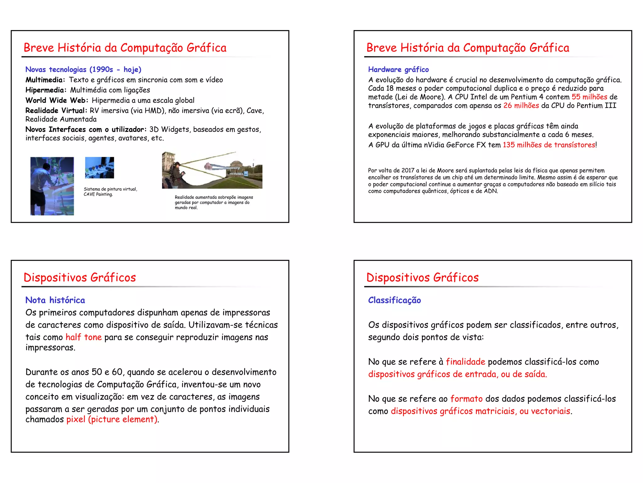 5
Novas tecnologias (1990s - hoje)
Multimedia: Texto e gráficos em sincronia com som e vídeo
Hipermedia: Multimédia com ligações
World Wide Web: Hipermedia a uma escala global
Realidade Virtual: RV imersiva (via HMD), não imersiva (via ecrã), Cave,
Realidade Aumentada
Novos Interfaces com o utilizador: 3D Widgets, baseados em gestos,
interfaces sociais, agentes, avatares, etc.
Breve História da Computação Gráfica
Realidade aumentada sobrepõe imagens
geradas por computador a imagens do
mundo real.
Sistema de pintura virtual,
CAVE Painting.
Hardware gráfico
A evolução do hardware é crucial no desenvolvimento da computação gráfica.
Cada 18 meses o poder computacional duplica e o preço é reduzido para
metade (Lei de Moore). A CPU Intel de um Pentium 4 contem 55 milhões de
transístores, comparados com apensa os 26 milhões da CPU do Pentium III
A evolução de plataformas de jogos e placas gráficas têm ainda
exponenciais maiores, melhorando substancialmente a cada 6 meses.
A GPU da última nVidia GeForce FX tem 135 milhões de transístores!
Por volta de 2017 a lei de Moore será suplantada pelas leis da física que apenas permitem
encolher os transístores de um chip até um determinado limite. Mesmo assim é de esperar que
o poder computacional continue a aumentar graças a computadores não baseado em silício tais
como computadores quânticos, ópticos e de ADN.
Breve História da Computação Gráfica
Nota histórica
Os primeiros computadores dispunham apenas de impressoras
de caracteres como dispositivo de saída. Utilizavam-se técnicas
tais como half tone para se conseguir reproduzir imagens nas
impressoras.
Durante os anos 50 e 60, quando se acelerou o desenvolvimento
de tecnologias de Computação Gráfica, inventou-se um novo
conceito em visualização: em vez de caracteres, as imagens
passaram a ser geradas por um conjunto de pontos individuais
chamados pixel (picture element).
Dispositivos Gráficos
Classificação
Os dispositivos gráficos podem ser classificados, entre outros,
segundo dois pontos de vista:
No que se refere à finalidade podemos classificá-los como
dispositivos gráficos de entrada, ou de saída.
No que se refere ao formato dos dados podemos classificá-los
como dispositivos gráficos matriciais, ou vectoriais.
Dispositivos Gráficos
 