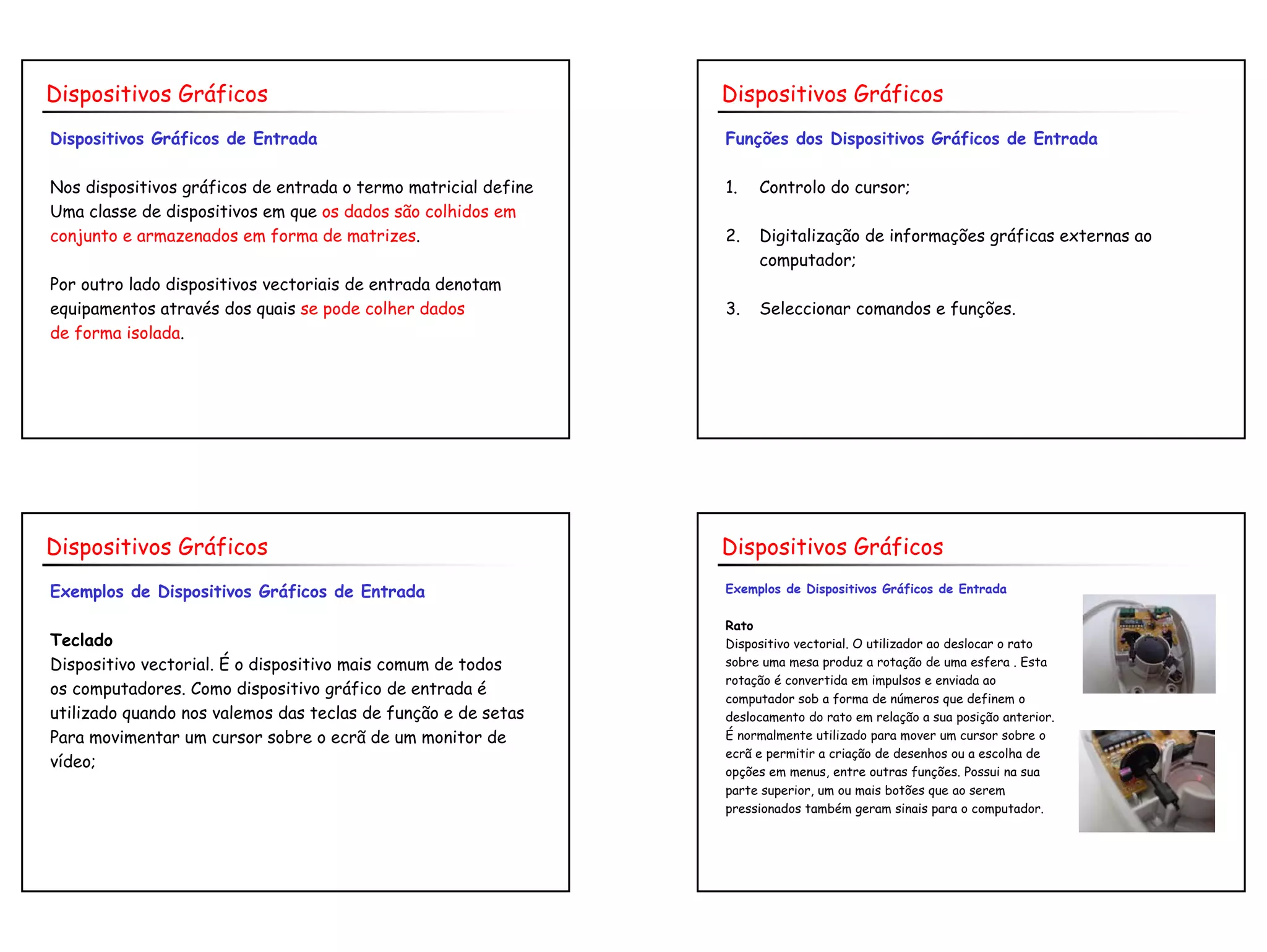 6
Dispositivos Gráficos de Entrada
Nos dispositivos gráficos de entrada o termo matricial define
Uma classe de dispositivos em que os dados são colhidos em
conjunto e armazenados em forma de matrizes.
Por outro lado dispositivos vectoriais de entrada denotam
equipamentos através dos quais se pode colher dados
de forma isolada.
Dispositivos Gráficos
Funções dos Dispositivos Gráficos de Entrada
1. Controlo do cursor;
2. Digitalização de informações gráficas externas ao
computador;
3. Seleccionar comandos e funções.
Dispositivos Gráficos
Exemplos de Dispositivos Gráficos de Entrada
Teclado
Dispositivo vectorial. É o dispositivo mais comum de todos
os computadores. Como dispositivo gráfico de entrada é
utilizado quando nos valemos das teclas de função e de setas
Para movimentar um cursor sobre o ecrã de um monitor de
vídeo;
Dispositivos Gráficos
Exemplos de Dispositivos Gráficos de Entrada
Rato
Dispositivo vectorial. O utilizador ao deslocar o rato
sobre uma mesa produz a rotação de uma esfera . Esta
rotação é convertida em impulsos e enviada ao
computador sob a forma de números que definem o
deslocamento do rato em relação a sua posição anterior.
É normalmente utilizado para mover um cursor sobre o
ecrã e permitir a criação de desenhos ou a escolha de
opções em menus, entre outras funções. Possui na sua
parte superior, um ou mais botões que ao serem
pressionados também geram sinais para o computador.
Dispositivos Gráficos
 