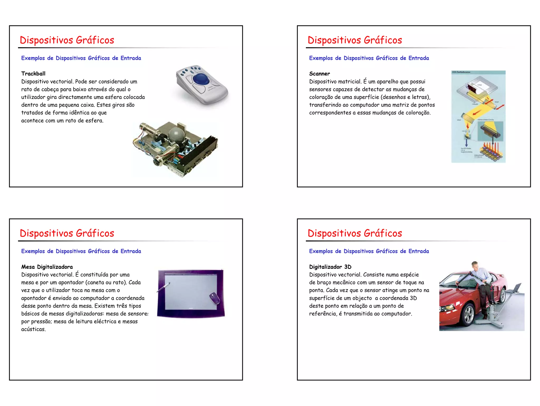 7
Exemplos de Dispositivos Gráficos de Entrada
Trackball
Dispositivo vectorial. Pode ser considerado um
rato de cabeça para baixo através do qual o
utilizador gira directamente uma esfera colocada
dentro de uma pequena caixa. Estes giros são
tratados de forma idêntica ao que
acontece com um rato de esfera.
Dispositivos Gráficos
Exemplos de Dispositivos Gráficos de Entrada
Scanner
Dispositivo matricial. É um aparelho que possui
sensores capazes de detectar as mudanças de
coloração de uma superfície (desenhos e letras),
transferindo ao computador uma matriz de pontos
correspondentes a essas mudanças de coloração.
Dispositivos Gráficos
Exemplos de Dispositivos Gráficos de Entrada
Mesa Digitalizadora
Dispositivo vectorial. É constituída por uma
mesa e por um apontador (caneta ou rato). Cada
vez que o utilizador toca na mesa com o
apontador é enviado ao computador a coordenada
desse ponto dentro da mesa. Existem três tipos
básicos de mesas digitalizadoras: mesa de sensores
por pressão; mesa de leitura eléctrica e mesas
acústicas.
Dispositivos Gráficos
Exemplos de Dispositivos Gráficos de Entrada
Digitalizador 3D
Dispositivo vectorial. Consiste numa espécie
de braço mecânico com um sensor de toque na
ponta. Cada vez que o sensor atinge um ponto na
superfície de um objecto a coordenada 3D
deste ponto em relação a um ponto de
referência, é transmitida ao computador.
Dispositivos Gráficos
 