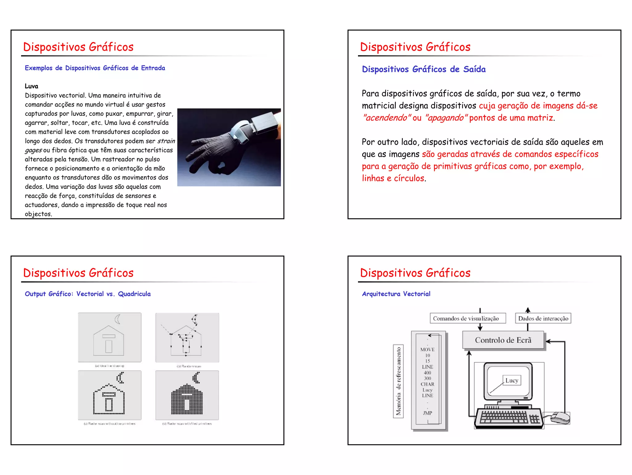 8
Exemplos de Dispositivos Gráficos de Entrada
Luva
Dispositivo vectorial. Uma maneira intuitiva de
comandar acções no mundo virtual é usar gestos
capturados por luvas, como puxar, empurrar, girar,
agarrar, soltar, tocar, etc. Uma luva é construída
com material leve com transdutores acoplados ao
longo dos dedos. Os transdutores podem ser strain
gages ou fibra óptica que têm suas características
alteradas pela tensão. Um rastreador no pulso
fornece o posicionamento e a orientação da mão
enquanto os transdutores dão os movimentos dos
dedos. Uma variação das luvas são aquelas com
reacção de força, constituídas de sensores e
actuadores, dando a impressão de toque real nos
objectos.
Dispositivos Gráficos
Dispositivos Gráficos de Saída
Para dispositivos gráficos de saída, por sua vez, o termo
matricial designa dispositivos cuja geração de imagens dá-se
"acendendo" ou "apagando" pontos de uma matriz.
Por outro lado, dispositivos vectoriais de saída são aqueles em
que as imagens são geradas através de comandos específicos
para a geração de primitivas gráficas como, por exemplo,
linhas e círculos.
Dispositivos Gráficos
Output Gráfico: Vectorial vs. Quadricula
Dispositivos Gráficos
Arquitectura Vectorial
Dispositivos Gráficos
 