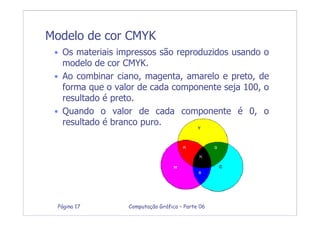 Computação Gráfica – Parte 06Página 17
Modelo de cor CMYK
• Os materiais impressos são reproduzidos usando o
modelo de cor CMYK.
• Ao combinar ciano, magenta, amarelo e preto, de
forma que o valor de cada componente seja 100, o
resultado é preto.
• Quando o valor de cada componente é 0, o
resultado é branco puro.
 