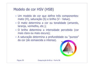 Computação Gráfica – Parte 06Página 20
Modelo de cor HSV (HSB)
• Um modelo de cor que define três componentes:
matiz (H), saturação (S) e brilho (V - Value).
• O matiz determina a cor ou tonalidade (amarelo,
laranja, vermelho, etc.);
• O brilho determina a intensidade percebida (cor
mais clara ou mais escura);
• A saturação determina a profundidade ou “pureza”
da cor (de esmaecida a intensa).
 
