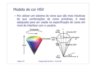 Computação Gráfica – Parte 06Página 22
• Por utilizar um sistema de cores que são mais intuitivas
do que combinações de cores primárias, é mais
adequada para ser usada na especificação de cores em
nível de interface com o usuário.
Modelo de cor HSV
 