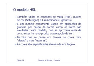 Computação Gráfica – Parte 06Página 24
O modelo HSL
• Também utiliza os conceitos de matiz (Hue), pureza
de cor (Saturação) e luminosidade (Lightness).
• É um modelo comumente usado em aplicações de
gráficas por causa da forma como as cores são
emuladas neste modelo, que se aproxima mais de
como o ser humano produz a percepção da cor.
• Permite que se pense em termos de cores mais
“claras” e mais “escuras”;
• As cores são especificadas através de um ângulo.
 