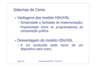 Computação Gráfica – Parte 06Página 26
Sistemas de Cores
• Vantagens dos modelo HSV/HSL
– Simplicidade e facilidade de implementação;
– Popularidade entre os programadores de
computação gráfica.
• Desvantagem do modelo HSV/HSL
– A cor produzida pode variar de um
dispositivo para outro.
 
