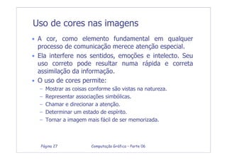 Computação Gráfica – Parte 06Página 27
Uso de cores nas imagens
• A cor, como elemento fundamental em qualquer
processo de comunicação merece atenção especial.
• Ela interfere nos sentidos, emoções e intelecto. Seu
uso correto pode resultar numa rápida e correta
assimilação da informação.
• O uso de cores permite:
– Mostrar as coisas conforme são vistas na natureza.
– Representar associações simbólicas.
– Chamar e direcionar a atenção.
– Determinar um estado de espírito.
– Tornar a imagem mais fácil de ser memorizada.
 