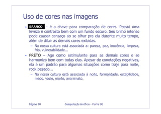 Computação Gráfica – Parte 06Página 30
Uso de cores nas imagens
• BRANCO – é a chave para comparação de cores. Possui uma
leveza e contrasta bem com um fundo escuro. Seu brilho intenso
pode causar cansaço ao se olhar pra ela durante muito tempo,
além de diluir as demais cores exibidas.
– Na nossa cultura está associada a: pureza, paz, inocência, limpeza,
frio, vulnerabilidade...
• PRETO – Age como estimulante para as demais cores e se
harmoniza bem com todas elas. Apesar de conotações negativas,
ela é um padrão para algumas situações como traje para noite,
rock pesado...
– Na nossa cultura está associada à noite, formalidade, estabilidade,
medo, vazio, morte, anonimato.
BRANCO
 