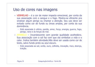Computação Gráfica – Parte 06Página 31
Uso de cores nas imagens
• VERMELHO – é a cor de maior impacto emocional, por conta da
sua associação com o sangue e o fogo. Mostra-se eficiente pra
sinalizar algum perigo ou chamar a atenção. Seu uso deve ser
evitado como cor de fundo ou áreas amplas, por conta da sua
dominância.
– Está associada à vitória, paixão, amor, força, energia, guerra, fogo,
perigo, raiva e às forças do mal.
• AMARELO – Incandescente com grande qualidade acolhedora.
Sua associação com o sol faz com que ela simbolize a vida e o
calor. Indica também atividade.Não deve ser usada como cor de
texto, salvo fundo preto ou azul escuro.
– Está associada ao sol, verão, ouro, colheita, inovação, risco, doença,
traição.
 