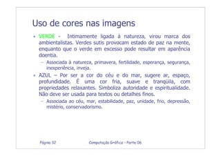 Computação Gráfica – Parte 06Página 32
Uso de cores nas imagens
• VERDE - Intimamente ligada à natureza, virou marca dos
ambientalistas. Verdes sutis provocam estado de paz na mente,
enquanto que o verde em excesso pode resultar em aparência
doentia.
– Associada à natureza, primavera, fertilidade, esperança, segurança,
inexperiência, inveja.
• AZUL – Por ser a cor do céu e do mar, sugere ar, espaço,
profundidade. É uma cor fria, suave e tranqüila, com
propriedades relaxantes. Simboliza autoridade e espiritualidade.
Não deve ser usada para textos ou detalhes finos.
– Associada ao céu, mar, estabilidade, paz, unidade, frio, depressão,
mistério, conservadorismo.
 
