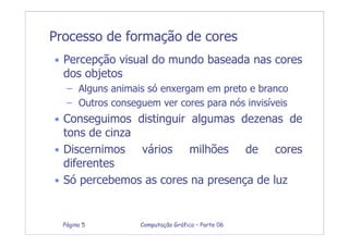 Computação Gráfica – Parte 06Página 5
Processo de formação de cores
• Percepção visual do mundo baseada nas cores
dos objetos
– Alguns animais só enxergam em preto e branco
– Outros conseguem ver cores para nós invisíveis
• Conseguimos distinguir algumas dezenas de
tons de cinza
• Discernimos vários milhões de cores
diferentes
• Só percebemos as cores na presença de luz
 