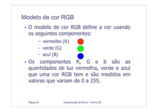 Computação Gráfica – Parte 06Página 8
Modelo de cor RGB
• O modelo de cor RGB define a cor usando
os seguintes componentes:
– vermelho (R)
– verde (G)
– azul (B)
• Os componentes R, G e b são as
quantidades de luz vermelha, verde e azul
que uma cor RGB tem e são medidos em
valores que variam de 0 a 255.
 