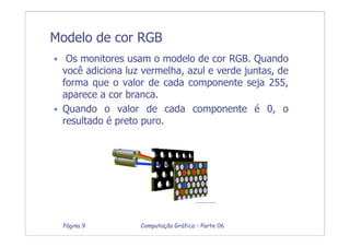 Computação Gráfica – Parte 06Página 9
Modelo de cor RGB
• Os monitores usam o modelo de cor RGB. Quando
você adiciona luz vermelha, azul e verde juntas, de
forma que o valor de cada componente seja 255,
aparece a cor branca.
• Quando o valor de cada componente é 0, o
resultado é preto puro.
 