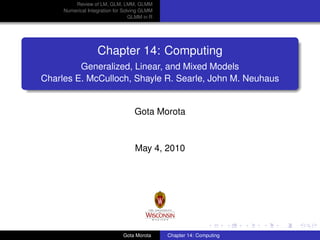 Review of LM, GLM, LMM, GLMM
Numerical Integration for Solving GLMM
GLMM in R

Chapter 14: Computing
Generalized, Linear, and Mixed Models
Charles E. McCulloch, Shayle R. Searle, John M. Neuhaus

Gota Morota

May 4, 2010

Gota Morota

Chapter 14: Computing

 