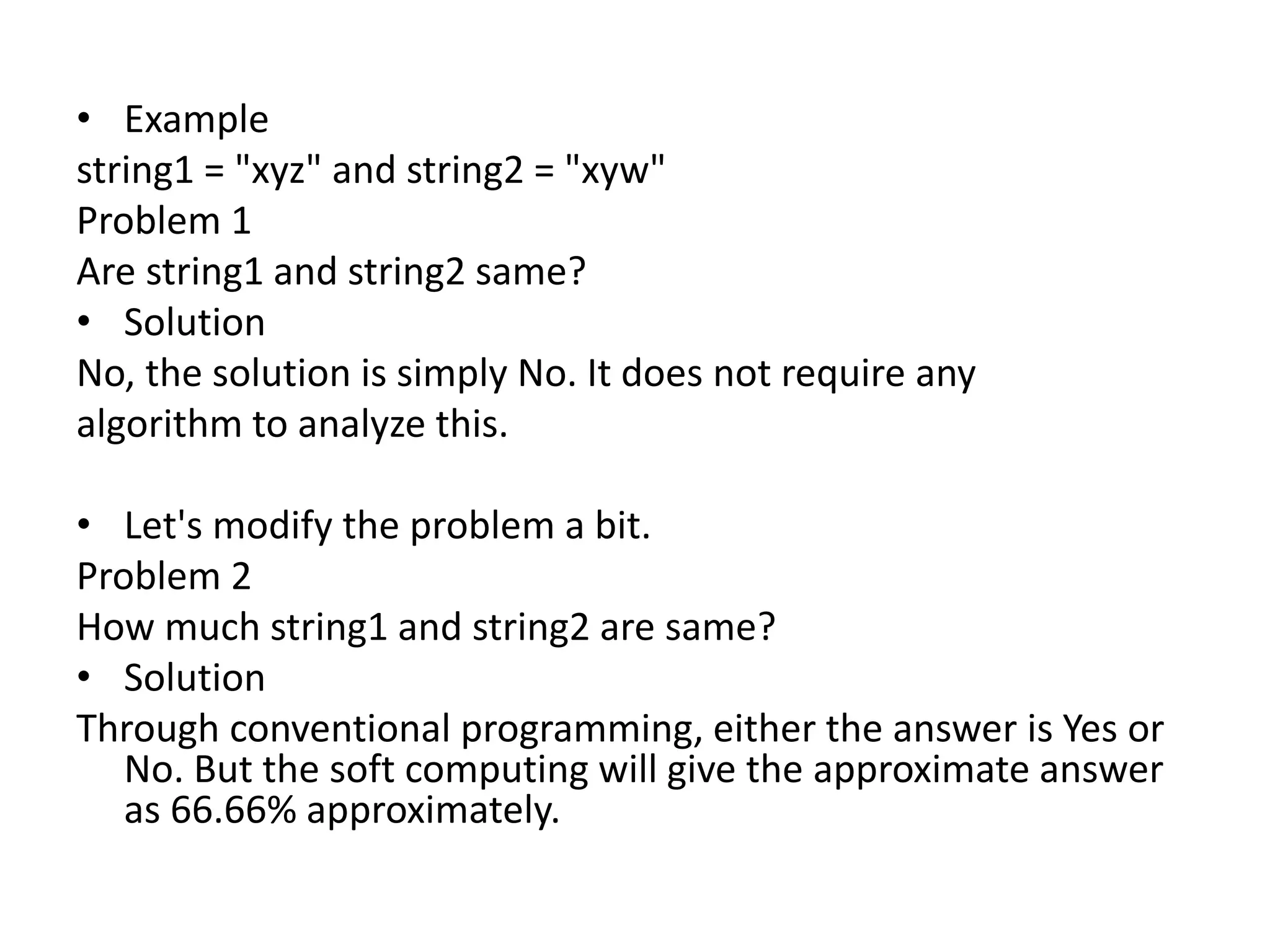 • Example
string1 = "xyz" and string2 = "xyw"
Problem 1
Are string1 and string2 same?
• Solution
No, the solution is simply No. It does not require any
algorithm to analyze this.
• Let's modify the problem a bit.
Problem 2
How much string1 and string2 are same?
• Solution
Through conventional programming, either the answer is Yes or
No. But the soft computing will give the approximate answer
as 66.66% approximately.
 
