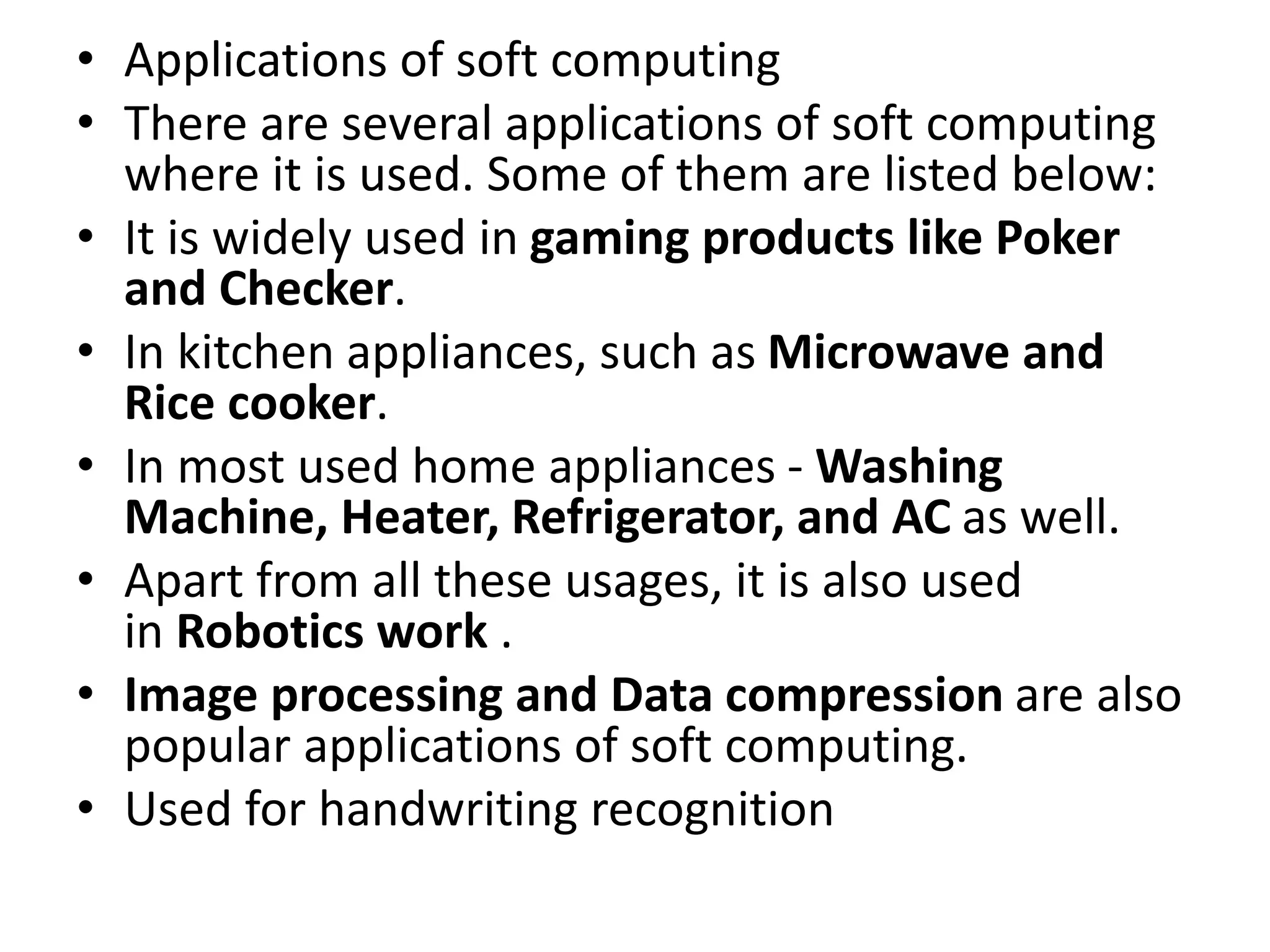 • Applications of soft computing
• There are several applications of soft computing
where it is used. Some of them are listed below:
• It is widely used in gaming products like Poker
and Checker.
• In kitchen appliances, such as Microwave and
Rice cooker.
• In most used home appliances - Washing
Machine, Heater, Refrigerator, and AC as well.
• Apart from all these usages, it is also used
in Robotics work .
• Image processing and Data compression are also
popular applications of soft computing.
• Used for handwriting recognition
 