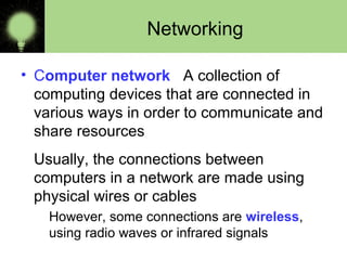 Networking
• Computer network A collection of
computing devices that are connected in
various ways in order to communicate and
share resources
Usually, the connections between
computers in a network are made using
physical wires or cables
However, some connections are wireless,
using radio waves or infrared signals
 