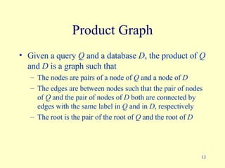Product Graph Given a query  Q  and a database  D , the product of  Q  and  D  is a graph such that The nodes are pairs of a node of  Q  and a node of  D The edges are between nodes such that the pair of nodes of  Q  and the pair of nodes of  D  both are connected by edges with the same label in  Q  and in  D , respectively The root is the pair of the root of  Q  and the root of  D   