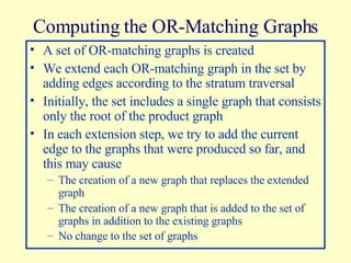Computing the OR-Matching Graphs A set of OR-matching graphs is created We extend each OR-matching graph in the set by adding edges according to the stratum traversal Initially, the set includes a single graph that consists only the root of the product graph In each extension step, we try to add the current edge to the graphs that were produced so far, and this may cause The creation of a new graph that replaces the extended graph The creation of a new graph that is added to the set of graphs in addition to the existing graphs No change to the set of graphs   