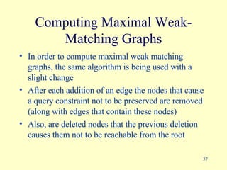 Computing Maximal Weak-Matching Graphs In order to compute maximal weak matching graphs, the same algorithm is being used with a slight change After each addition of an edge the nodes that cause a query constraint not to be preserved are removed (along with edges that contain these nodes)  Also, are deleted nodes that the previous deletion causes them not to be reachable from the root 