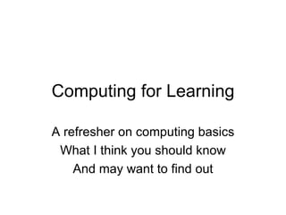 Computing for Learning A refresher on computing basics What I think you should know And may want to find out 