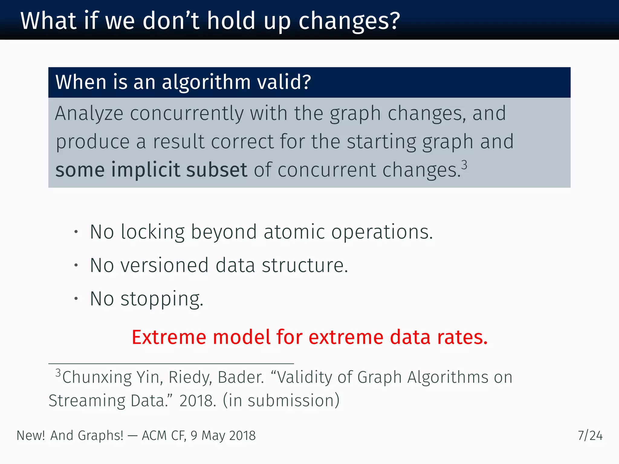 What if we don’t hold up changes?
When is an algorithm valid?
Analyze concurrently with the graph changes, and
produce a result correct for the starting graph and
some implicit subset of concurrent changes.
• No locking beyond atomic operations.
• No versioned data structure.
• No stopping.
Extreme model for extreme data rates.
Chunxing Yin, Riedy, Bader. “Validity of Graph Algorithms on
Streaming Data.” . (in submission)
New! And Graphs! — ACM CF, May /
 