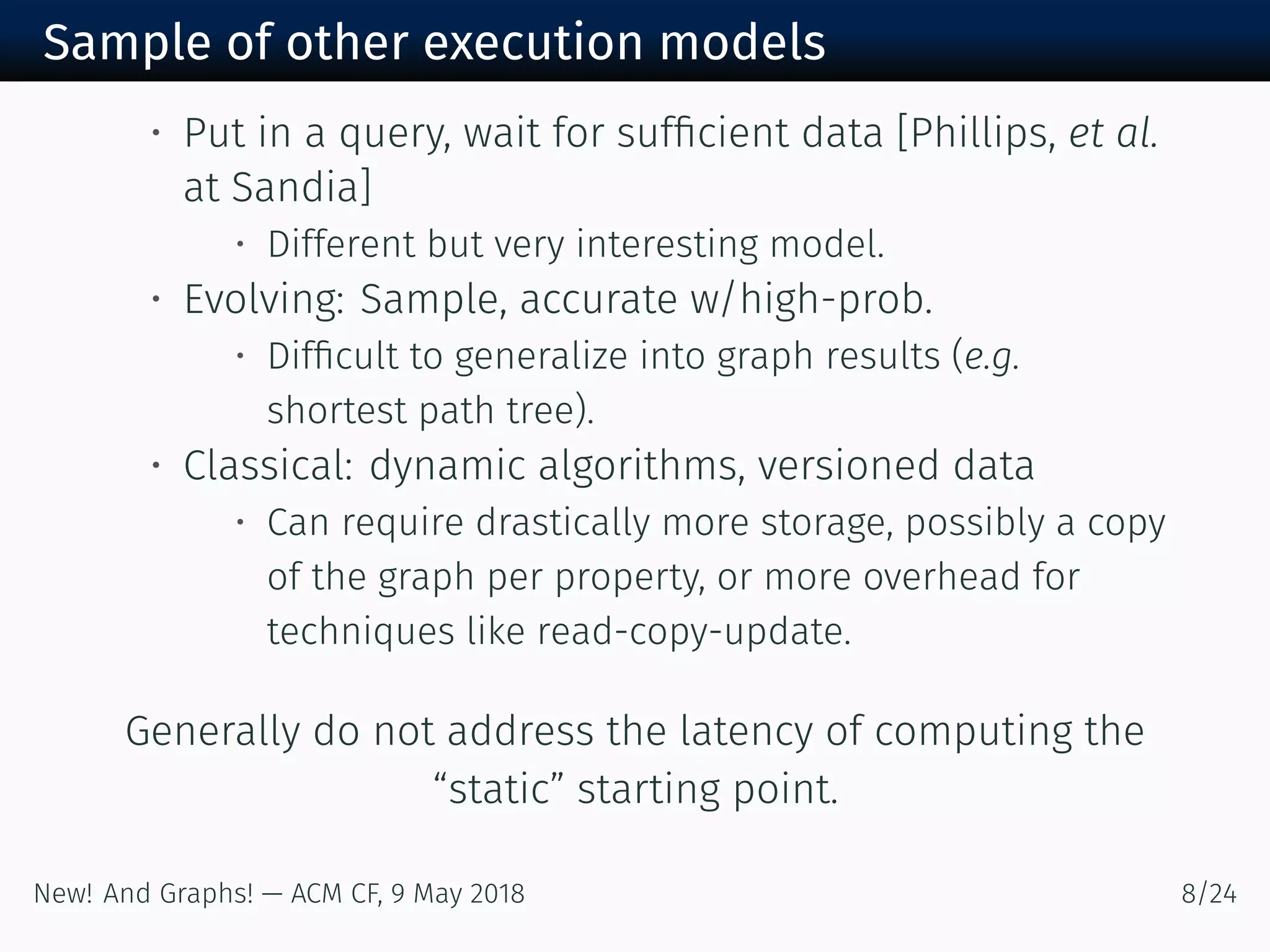 Sample of other execution models
• Put in a query, wait for sufﬁcient data [Phillips, et al.
at Sandia]
• Different but very interesting model.
• Evolving: Sample, accurate w/high-prob.
• Difﬁcult to generalize into graph results (e.g.
shortest path tree).
• Classical: dynamic algorithms, versioned data
• Can require drastically more storage, possibly a copy
of the graph per property, or more overhead for
techniques like read-copy-update.
Generally do not address the latency of computing the
“static” starting point.
New! And Graphs! — ACM CF, May /
 