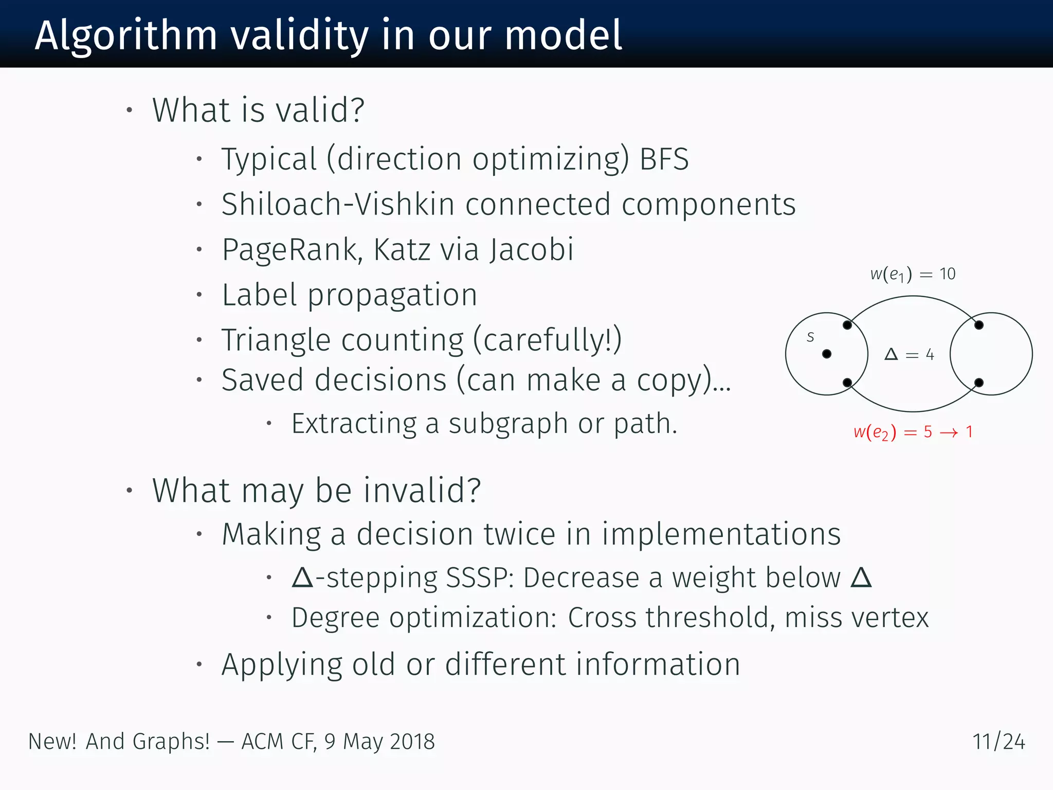 Algorithm validity in our model
s
w(e ) =
w(e ) = →
∆ =
• What is valid?
• Typical (direction optimizing) BFS
• Shiloach-Vishkin connected components
• PageRank, Katz via Jacobi
• Label propagation
• Triangle counting (carefully!)
• Saved decisions (can make a copy)...
• Extracting a subgraph or path.
• What may be invalid?
• Making a decision twice in implementations
• ∆-stepping SSSP: Decrease a weight below ∆
• Degree optimization: Cross threshold, miss vertex
• Applying old or different information
New! And Graphs! — ACM CF, May /
 