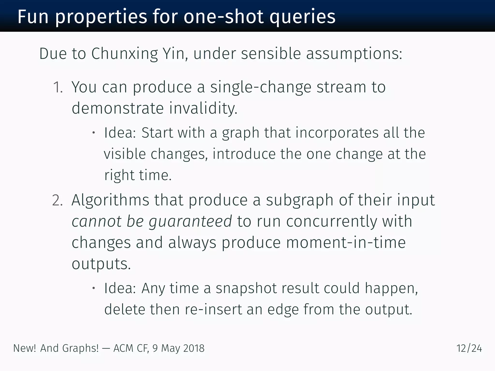 Fun properties for one-shot queries
Due to Chunxing Yin, under sensible assumptions:
. You can produce a single-change stream to
demonstrate invalidity.
• Idea: Start with a graph that incorporates all the
visible changes, introduce the one change at the
right time.
. Algorithms that produce a subgraph of their input
cannot be guaranteed to run concurrently with
changes and always produce moment-in-time
outputs.
• Idea: Any time a snapshot result could happen,
delete then re-insert an edge from the output.
New! And Graphs! — ACM CF, May /
 