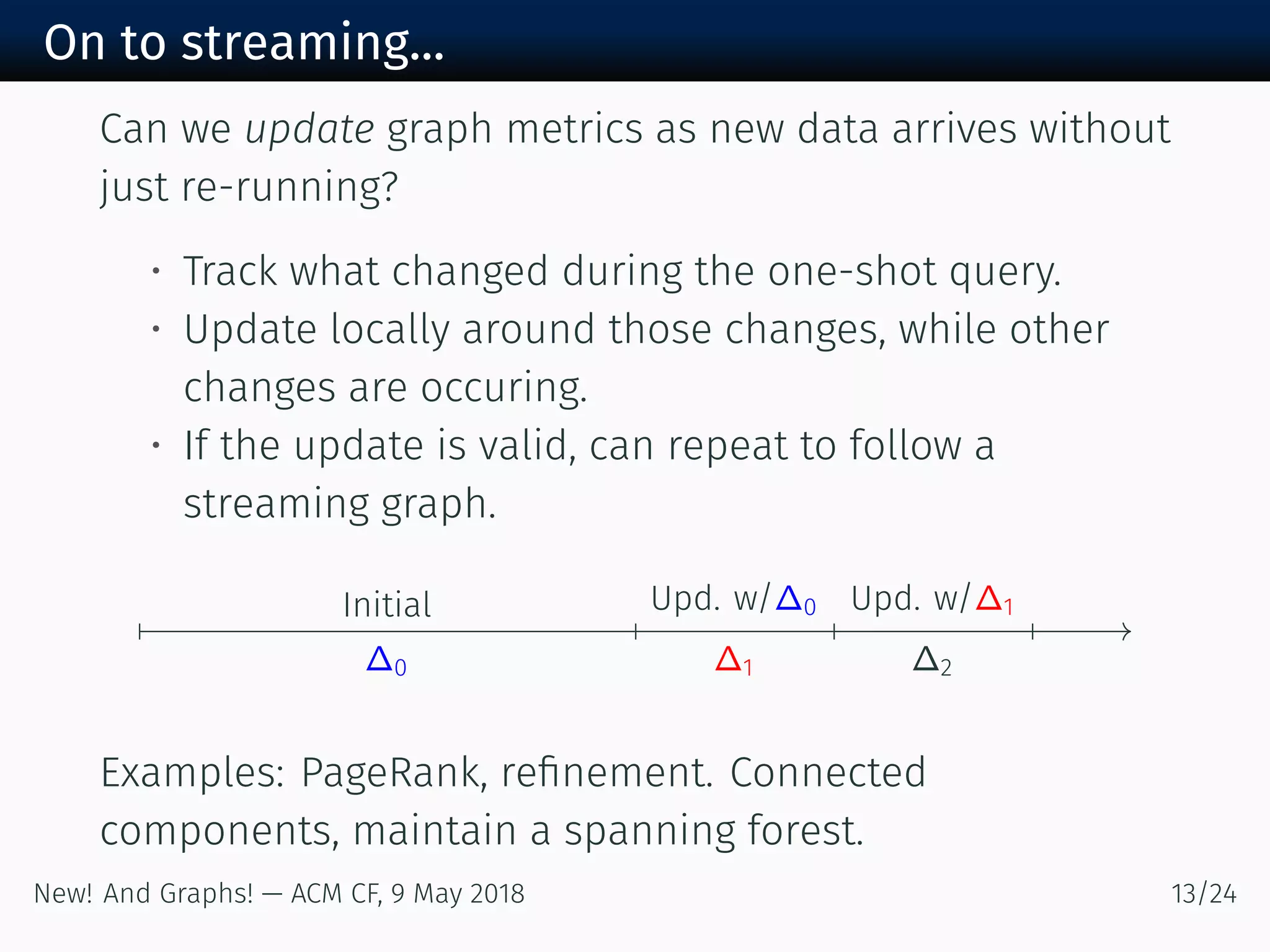 On to streaming...
Can we update graph metrics as new data arrives without
just re-running?
• Track what changed during the one-shot query.
• Update locally around those changes, while other
changes are occuring.
• If the update is valid, can repeat to follow a
streaming graph.
Initial
∆
Upd. w/∆
∆
Upd. w/∆
∆
Examples: PageRank, reﬁnement. Connected
components, maintain a spanning forest.
New! And Graphs! — ACM CF, May /
 