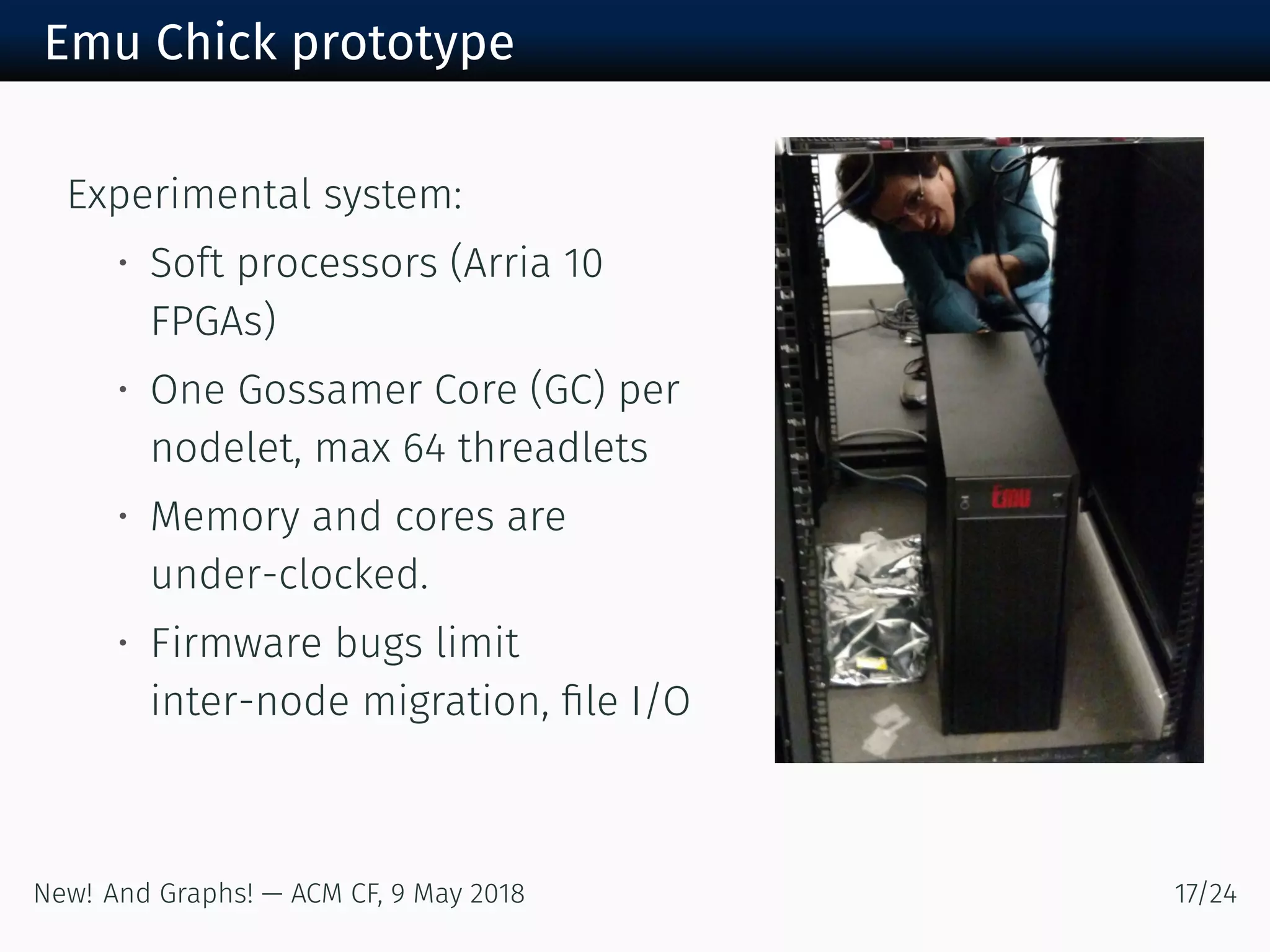 Emu Chick prototype
Experimental system:
• Soft processors (Arria
FPGAs)
• One Gossamer Core (GC) per
nodelet, max threadlets
• Memory and cores are
under-clocked.
• Firmware bugs limit
inter-node migration, ﬁle I/O
New! And Graphs! — ACM CF, May /
 