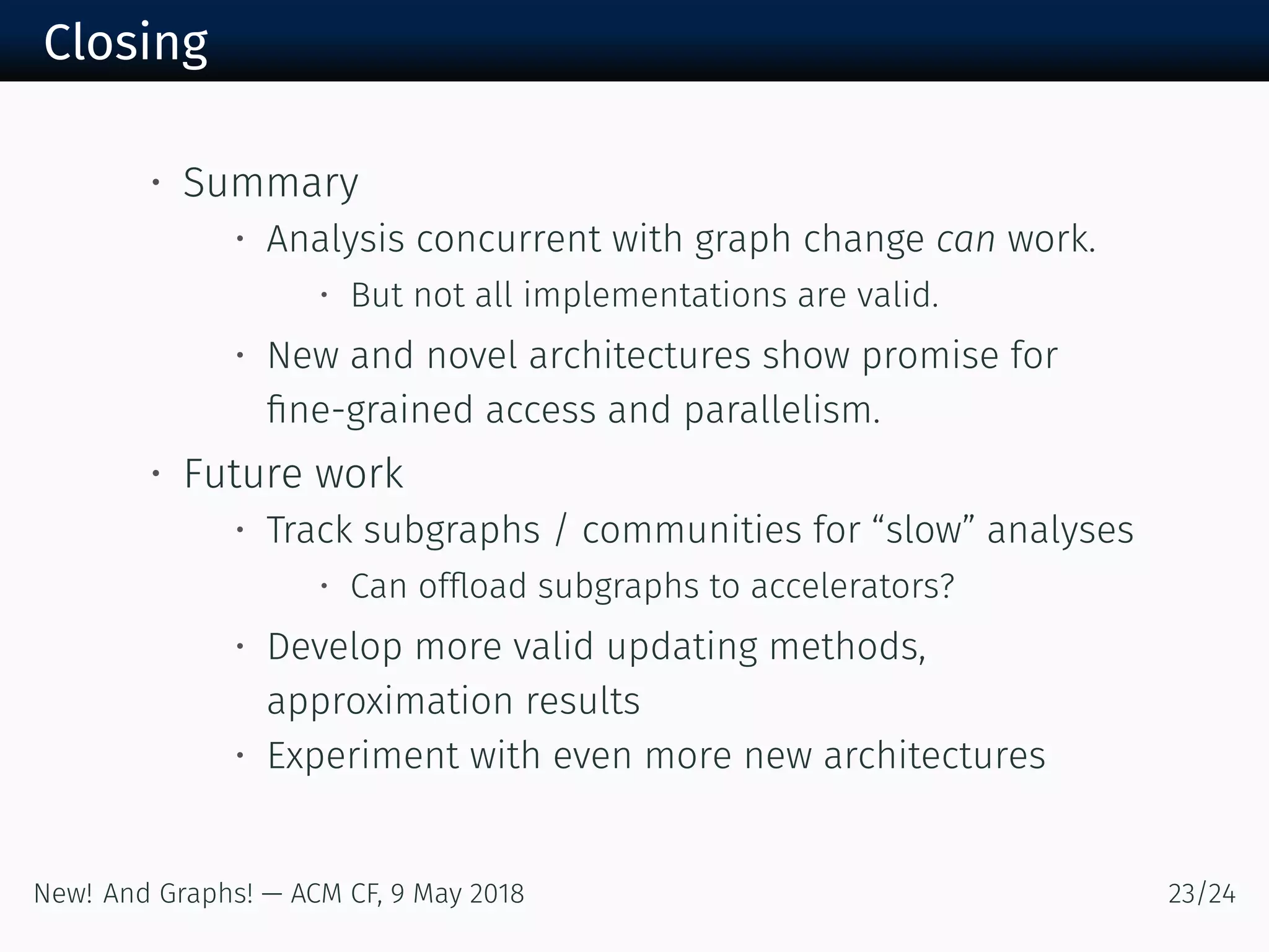 Closing
• Summary
• Analysis concurrent with graph change can work.
• But not all implementations are valid.
• New and novel architectures show promise for
ﬁne-grained access and parallelism.
• Future work
• Track subgraphs / communities for “slow” analyses
• Can ofﬂoad subgraphs to accelerators?
• Develop more valid updating methods,
approximation results
• Experiment with even more new architectures
New! And Graphs! — ACM CF, May /
 