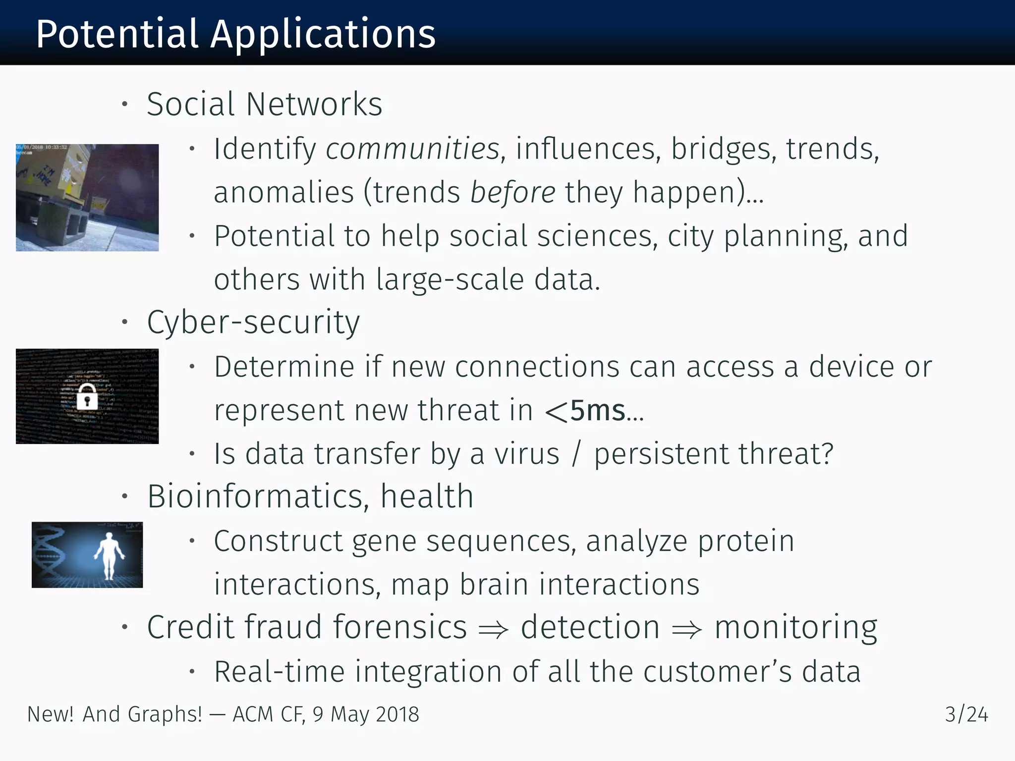 Potential Applications
• Social Networks
• Identify communities, inﬂuences, bridges, trends,
anomalies (trends before they happen)...
• Potential to help social sciences, city planning, and
others with large-scale data.
• Cyber-security
• Determine if new connections can access a device or
represent new threat in <5ms...
• Is data transfer by a virus / persistent threat?
• Bioinformatics, health
• Construct gene sequences, analyze protein
interactions, map brain interactions
• Credit fraud forensics ⇒ detection ⇒ monitoring
• Real-time integration of all the customer’s data
New! And Graphs! — ACM CF, May /
 