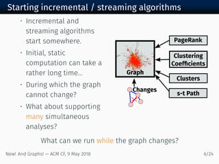 Starting incremental / streaming algorithms
• Incremental and
streaming algorithms
start somewhere.
• Initial, static
computation can take a
rather long time...
• During which the graph
cannot change?
• What about supporting
many simultaneous
analyses?
Graph
Changes
PageRank
Clustering
Coefﬁcients
Clusters
s-t Path
What can we run while the graph changes?
New! And Graphs! — ACM CF, May /
 