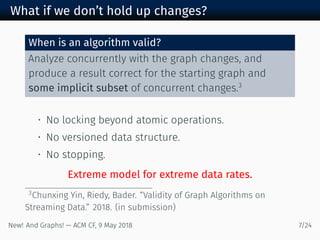 What if we don’t hold up changes?
When is an algorithm valid?
Analyze concurrently with the graph changes, and
produce a result correct for the starting graph and
some implicit subset of concurrent changes.
• No locking beyond atomic operations.
• No versioned data structure.
• No stopping.
Extreme model for extreme data rates.
Chunxing Yin, Riedy, Bader. “Validity of Graph Algorithms on
Streaming Data.” . (in submission)
New! And Graphs! — ACM CF, May /
 
