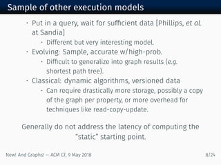Sample of other execution models
• Put in a query, wait for sufﬁcient data [Phillips, et al.
at Sandia]
• Different but very interesting model.
• Evolving: Sample, accurate w/high-prob.
• Difﬁcult to generalize into graph results (e.g.
shortest path tree).
• Classical: dynamic algorithms, versioned data
• Can require drastically more storage, possibly a copy
of the graph per property, or more overhead for
techniques like read-copy-update.
Generally do not address the latency of computing the
“static” starting point.
New! And Graphs! — ACM CF, May /
 